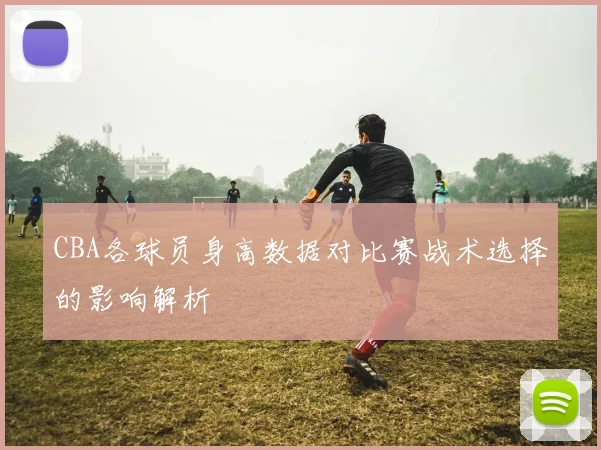 CBA各球员身高数据对比赛战术选择的影响解析