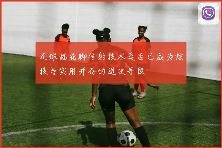 足球插花脚传射技术是否已成为炫技与实用并存的进攻手段