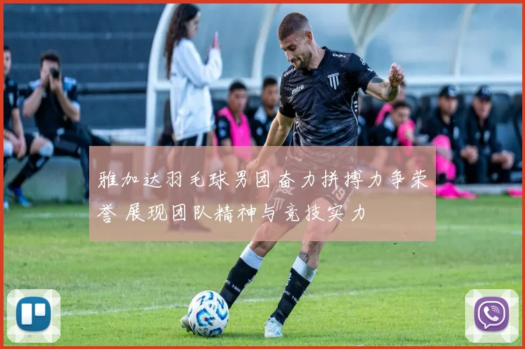 雅加达羽毛球男团奋力拼搏力争荣誉 展现团队精神与竞技实力