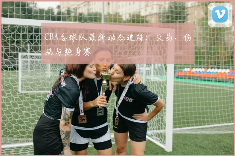 CBA各球队最新动态追踪：交易、伤病与热身赛