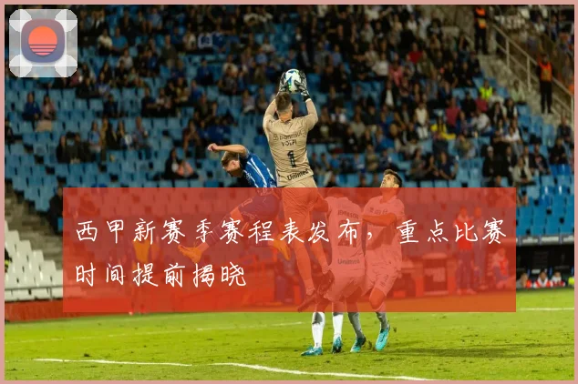 西甲新赛季赛程表发布，重点比赛时间提前揭晓